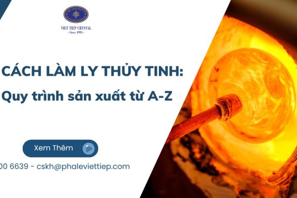 Cách làm ly thủy tinh: Quy trình sản xuất từ A-Z